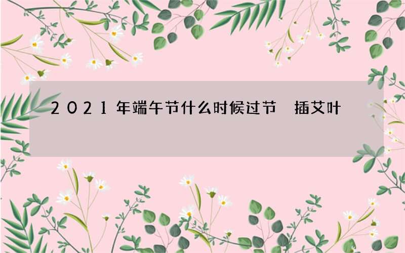 2021年端午节什么时候过节 插艾叶